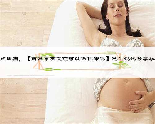南昌供卵时间周期，【南昌市有医院可以做供卵吗】已生妈妈分享孕晚期（一）