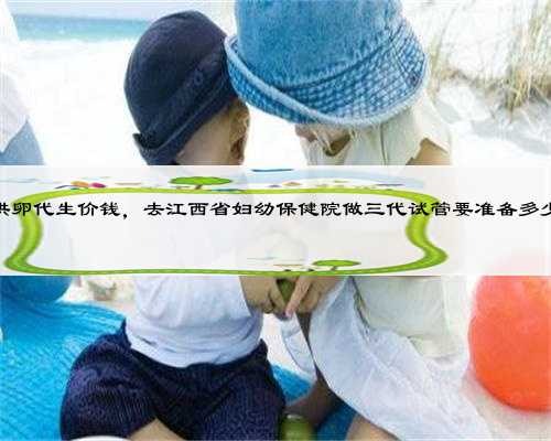 江西供卵代生价钱，去江西省妇幼保健院做三代试管要准备多少钱？