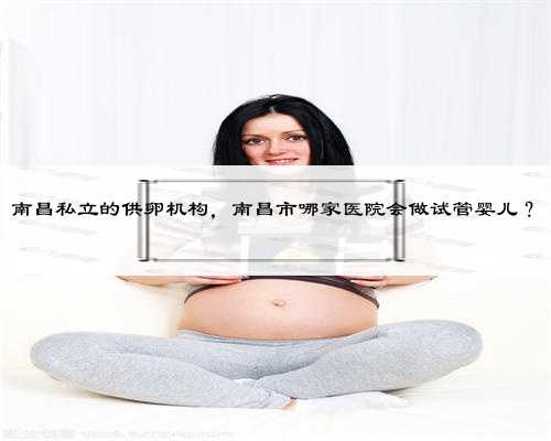 南昌私立的供卵机构，南昌市哪家医院会做试管婴儿？