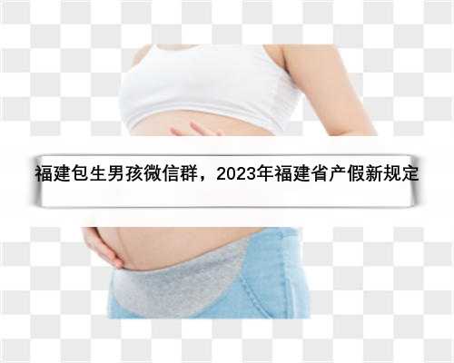 福建包生男孩微信群，2023年福建省产假新规定