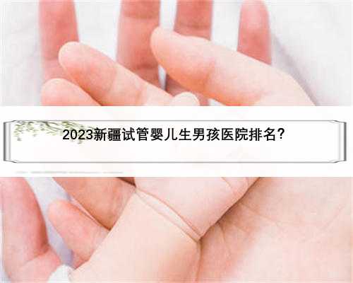 2023新疆试管婴儿生男孩医院排名？
